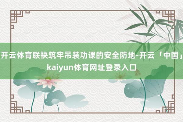 开云体育联袂筑牢吊装功课的安全防地-开云「中国」kaiyun体育网址登录入口