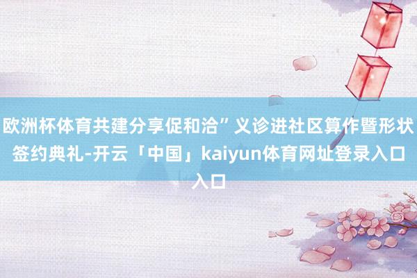 欧洲杯体育共建分享促和洽”义诊进社区算作暨形状签约典礼-开云「中国」kaiyun体育网址登录入口