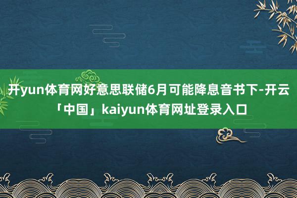开yun体育网好意思联储6月可能降息音书下-开云「中国」kaiyun体育网址登录入口