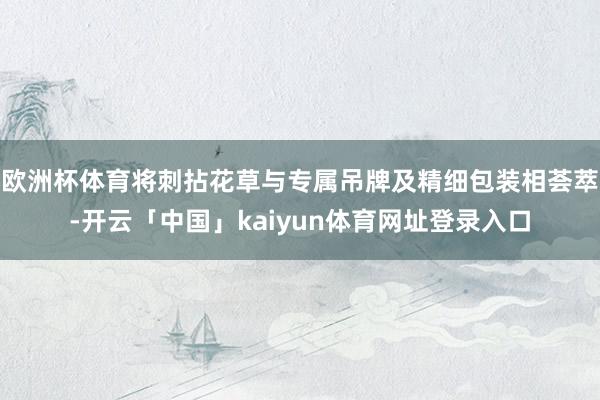 欧洲杯体育将刺拈花草与专属吊牌及精细包装相荟萃-开云「中国」kaiyun体育网址登录入口