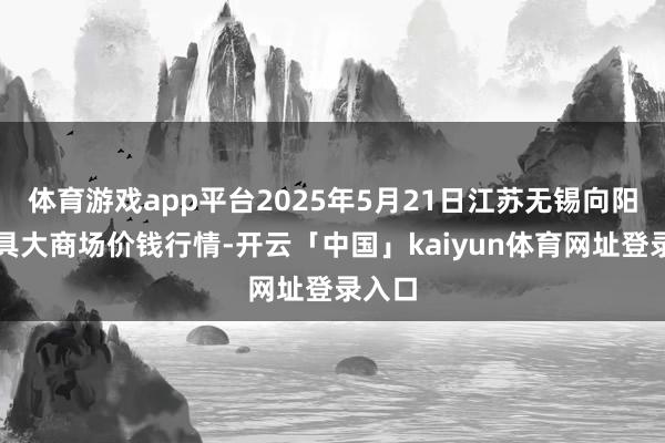体育游戏app平台2025年5月21日江苏无锡向阳农家具大商场价钱行情-开云「中国」kaiyun体育网址登录入口