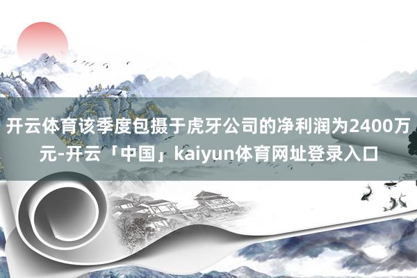开云体育该季度包摄于虎牙公司的净利润为2400万元-开云「中国」kaiyun体育网址登录入口