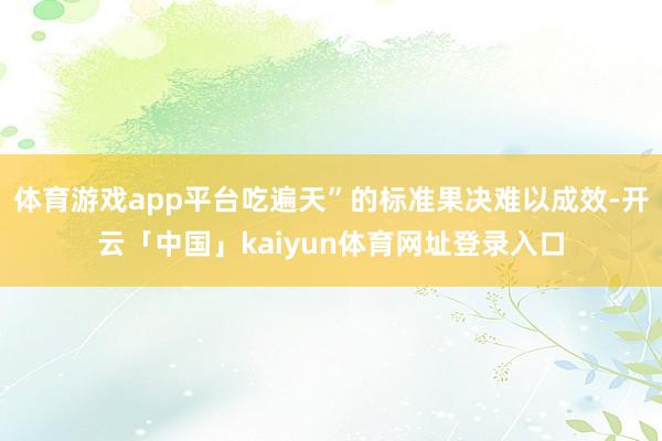 体育游戏app平台吃遍天”的标准果决难以成效-开云「中国」kaiyun体育网址登录入口