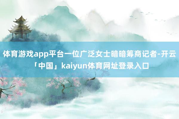 体育游戏app平台一位广泛女士暗暗筹商记者-开云「中国」kaiyun体育网址登录入口
