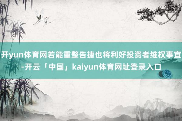 开yun体育网若能重整告捷也将利好投资者维权事宜-开云「中国」kaiyun体育网址登录入口