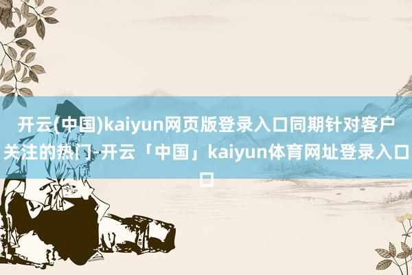开云(中国)kaiyun网页版登录入口同期针对客户关注的热门-开云「中国」kaiyun体育网址登录入口