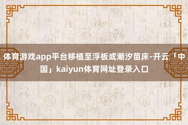 体育游戏app平台移植至浮板或潮汐苗床-开云「中国」kaiyun体育网址登录入口