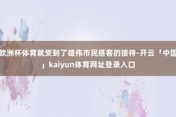 欧洲杯体育就受到了雄伟市民搭客的接待-开云「中国」kaiyun体育网址登录入口