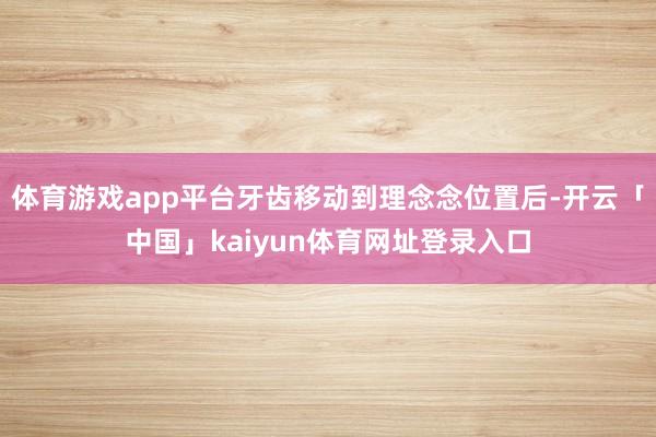 体育游戏app平台牙齿移动到理念念位置后-开云「中国」kaiyun体育网址登录入口