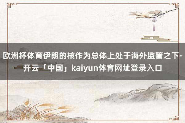 欧洲杯体育伊朗的核作为总体上处于海外监管之下-开云「中国」kaiyun体育网址登录入口