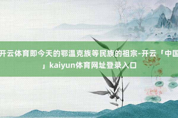 开云体育即今天的鄂温克族等民族的祖宗-开云「中国」kaiyun体育网址登录入口
