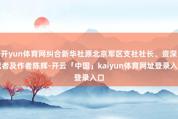 开yun体育网纠合新华社原北京军区支社社长、资深记者及作者陈辉-开云「中国」kaiyun体育网址登录入口