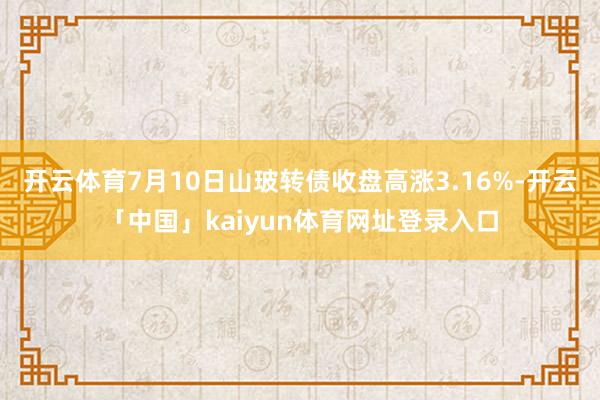 开云体育7月10日山玻转债收盘高涨3.16%-开云「中国」kaiyun体育网址登录入口