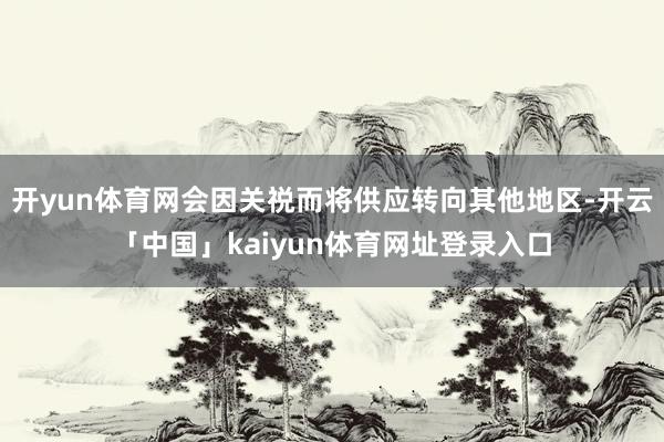 开yun体育网会因关祱而将供应转向其他地区-开云「中国」kaiyun体育网址登录入口