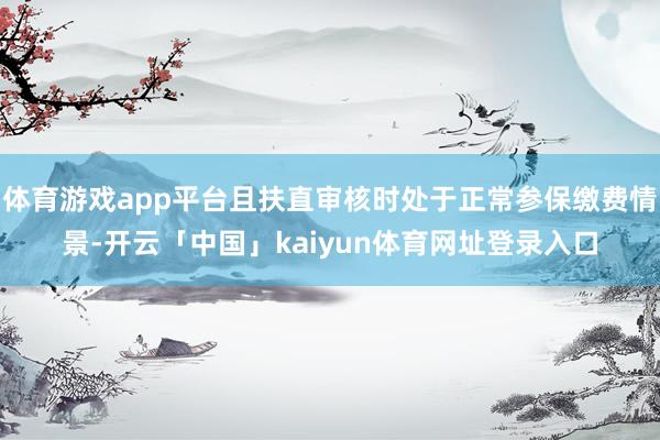 体育游戏app平台且扶直审核时处于正常参保缴费情景-开云「中国」kaiyun体育网址登录入口