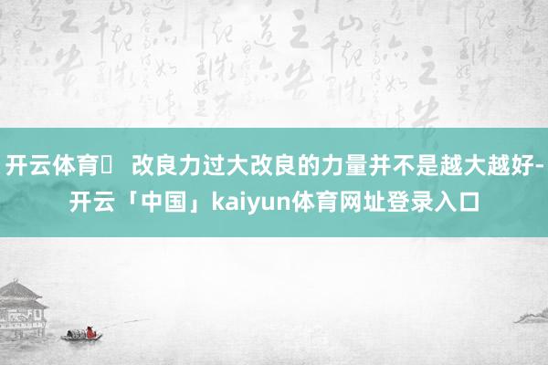 开云体育➤ 改良力过大改良的力量并不是越大越好-开云「中国」kaiyun体育网址登录入口