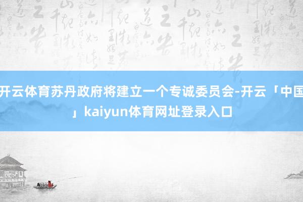 开云体育苏丹政府将建立一个专诚委员会-开云「中国」kaiyun体育网址登录入口